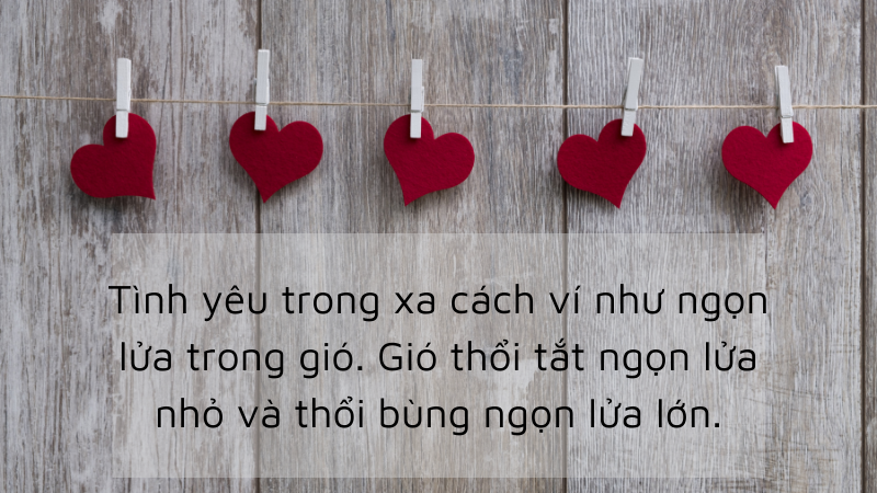 Tình yêu trong xa cách ví như ngọn lửa trong gió. Gió thổi tắt ngọn lửa nhỏ và thổi bùng ngọn lửa lớn. Tình yêu trong xa cách ví như ngọn lửa trong gió. Gió thổi tắt ngọn lửa nhỏ và thổi bùng ngọn lửa lớn.