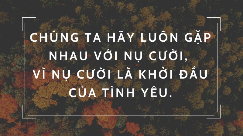 Chúng ta hãy luôn gặp nhau với nụ cười, vì nụ cười là khởi đầu của tình yêu. Chúng ta hãy luôn gặp nhau với nụ cười, vì nụ cười là khởi đầu của tình yêu.