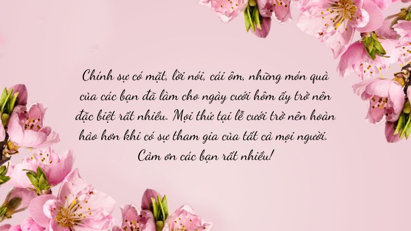Chính sự có mặt, lời nói, cái ôm, những món quà của các bạn đã làm cho ngày cưới hôm ấy trở nên đặc biệt rất nhiều. Mọi thứ tại lễ cưới trở nên hoàn hảo hơn khi có sự tham gia của tất cả mọi người. Cảm ơn các bạn rất nhiều! Chính sự có mặt, lời nói, cái ôm, những món quà của các bạn đã làm cho ngày cưới hôm ấy trở nên đặc biệt rất nhiều. Mọi thứ tại lễ cưới trở nên hoàn hảo hơn khi có sự tham gia của tất cả mọi người. Cảm ơn các bạn rất nhiều!