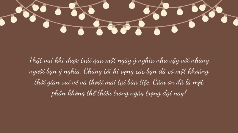 Thật vui khi được trải qua một ngày ý nghĩa như vậy với những người bạn ý nghĩa. Chúng tôi hi vọng các bạn đã có một khoảng thời gian vui vẻ và thoải mái tại bữa tiệc. Cảm ơn đã là một phần không thể thiếu trong ngày trọng đại này! Thật vui khi được trải qua một ngày ý nghĩa như vậy với những người bạn ý nghĩa. Chúng tôi hi vọng các bạn đã có một khoảng thời gian vui vẻ và thoải mái tại bữa tiệc. Cảm ơn đã là một phần không thể thiếu trong ngày trọng đại này!