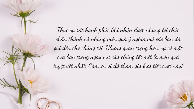 Thực sự rất hạnh phúc khi nhận được những lời chúc chân thành và những món quà ý nghĩa mà các bạn đã gửi đến cho chúng tôi. Nhưng quan trọng hơn, sự có mặt của bạn trong ngày vui của chúng tôi mới là món quà tuyệt vời nhất... Thực sự rất hạnh phúc khi nhận được những lời chúc chân thành và những món quà ý nghĩa mà các bạn đã gửi đến cho chúng tôi. Nhưng quan trọng hơn, sự có mặt của bạn trong ngày vui của chúng tôi mới là món quà tuyệt vời nhất...