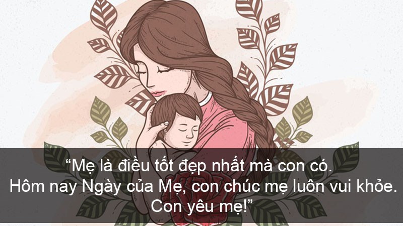 Mẹ là điều tốt đẹp nhất mà con có. Hôm nay Ngày của Mẹ, con chúc mẹ luôn vui khỏe. Con yêu mẹ! Mẹ là điều tốt đẹp nhất mà con có. Hôm nay Ngày của Mẹ, con chúc mẹ luôn vui khỏe. Con yêu mẹ!