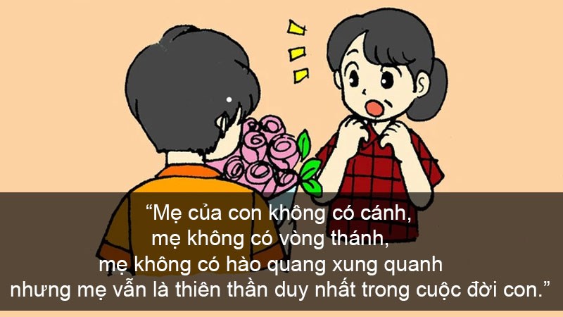 Mẹ của con không có cánh, mẹ không có vòng thánh, mẹ không có hào quang xung quanh nhưng mẹ vẫn là thiên thần duy nhất trong cuộc đời con. Mẹ của con không có cánh, mẹ không có vòng thánh, mẹ không có hào quang xung quanh nhưng mẹ vẫn là thiên thần duy nhất trong cuộc đời con.