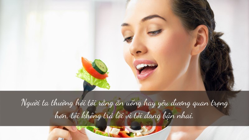 Người ta thường hỏi tôi rằng ăn uống hay yêu đương quan trọng hơn, tôi không trả lời vì tôi đang bận nhai. Người ta thường hỏi tôi rằng ăn uống hay yêu đương quan trọng hơn, tôi không trả lời vì tôi đang bận nhai.