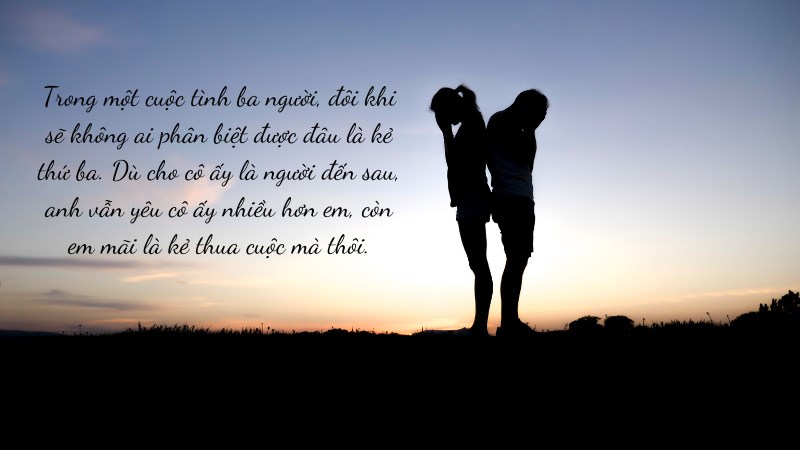 Trong một cuộc tình ba người, đôi khi sẽ không ai phân biệt được đâu là kẻ thứ ba. Dù cho cô ấy là người đến sau, anh vẫn yêu cô ấy nhiều hơn em,.. Trong một cuộc tình ba người, đôi khi sẽ không ai phân biệt được đâu là kẻ thứ ba. Dù cho cô ấy là người đến sau, anh vẫn yêu cô ấy nhiều hơn em,..