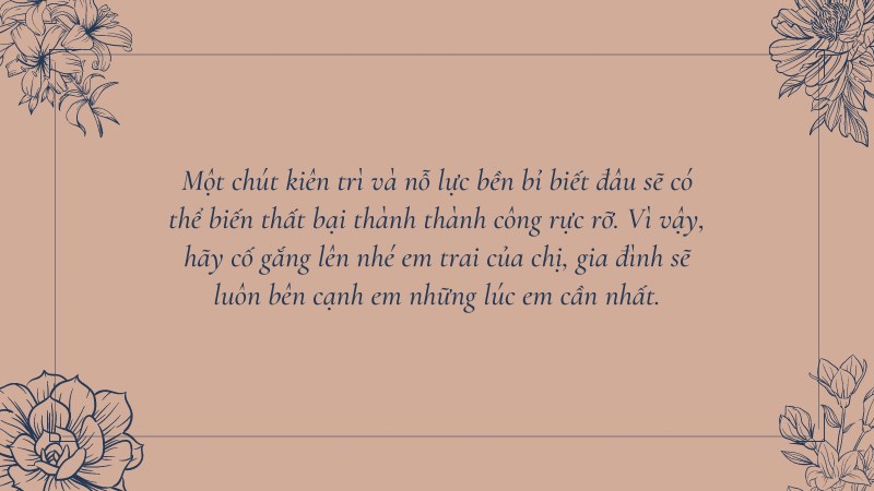 Một chút kiên trì và nỗ lực bền bỉ biết đâu sẽ có thể biến thất bại thành thành công rực rỡ. Vì vậy, hãy cố gắng lên nhé em trai của chị, gia đình sẽ luôn bên cạnh em những lúc em cần nhất. Một chút kiên trì và nỗ lực bền bỉ biết đâu sẽ có thể biến thất bại thành thành công rực rỡ. Vì vậy, hãy cố gắng lên nhé em trai của chị, gia đình sẽ luôn bên cạnh em những lúc em cần nhất.