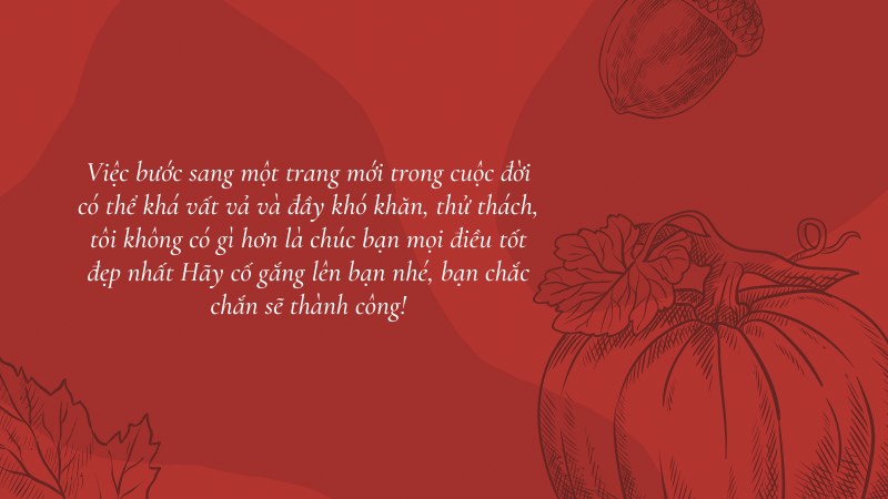 Việc bước sang một trang mới trong cuộc đời có thể khá vất vả và đầy khó khăn, thử thách, tôi không có gì hơn là chúc bạn mọi điều tốt đẹp nhất Hãy cố gắng lên bạn nhé, bạn chắc chắn sẽ thành công! Việc bước sang một trang mới trong cuộc đời có thể khá vất vả và đầy khó khăn, thử thách, tôi không có gì hơn là chúc bạn mọi điều tốt đẹp nhất Hãy cố gắng lên bạn nhé, bạn chắc chắn sẽ thành công!
