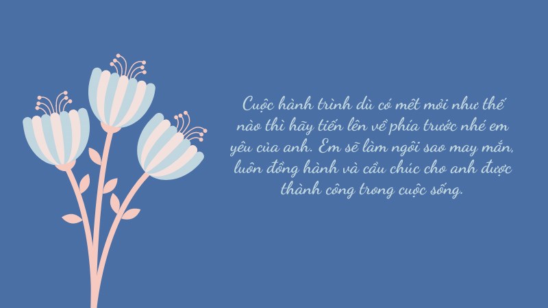 Cuộc hành trình dù có mêt mỏi như thế nào thì hãy tiến lên về phía trước nhé em yêu của anh. Em sẽ làm ngôi sao may mắn, luôn đồng hành và cầu chúc cho anh được thành công trong cuộc sống. Cuộc hành trình dù có mêt mỏi như thế nào thì hãy tiến lên về phía trước nhé em yêu của anh. Em sẽ làm ngôi sao may mắn, luôn đồng hành và cầu chúc cho anh được thành công trong cuộc sống.