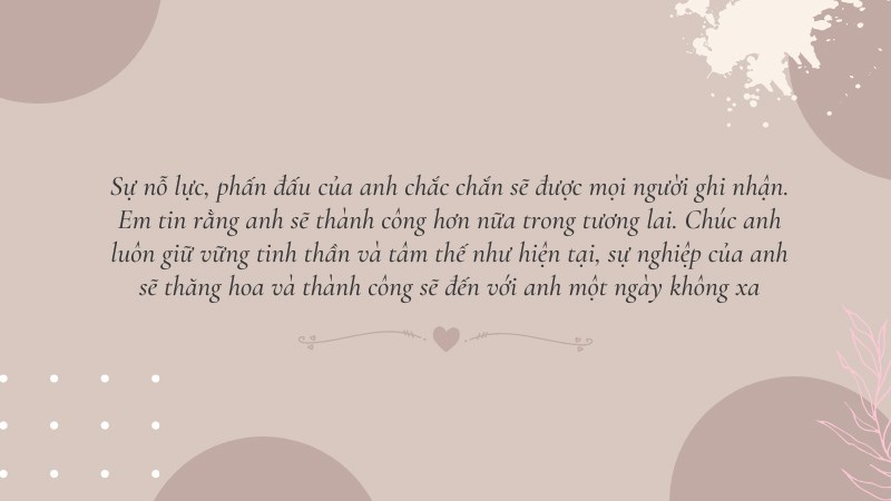 Sự nỗ lực, phấn đấu của anh chắc chắn sẽ được mọi người ghi nhận. Em tin rằng anh sẽ thành công hơn nữa trong tương lai. Chúc anh luôn giữ vững tinh thần và tâm thế như hiện tại, sự nghiệp của anh sẽ thăng hoa và thành công sẽ đến với anh một ngày không xa Sự nỗ lực, phấn đấu của anh chắc chắn sẽ được mọi người ghi nhận. Em tin rằng anh sẽ thành công hơn nữa trong tương lai. Chúc anh luôn giữ vững tinh thần và tâm thế như hiện tại, sự nghiệp của anh sẽ thăng hoa và thành công sẽ đến với anh một ngày không xa