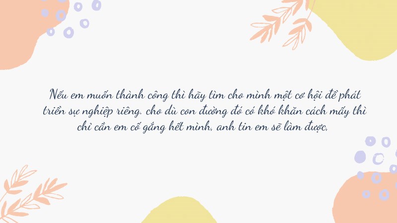 Nếu em muốn thành công thì hãy tìm cho mình một cơ hội để phát triển sự nghiệp riêng. cho dù con đường đó có khó khăn cách mấy thì chỉ cần em cố gắng hết mình, anh tin em sẽ làm được, Nếu em muốn thành công thì hãy tìm cho mình một cơ hội để phát triển sự nghiệp riêng. cho dù con đường đó có khó khăn cách mấy thì chỉ cần em cố gắng hết mình, anh tin em sẽ làm được,