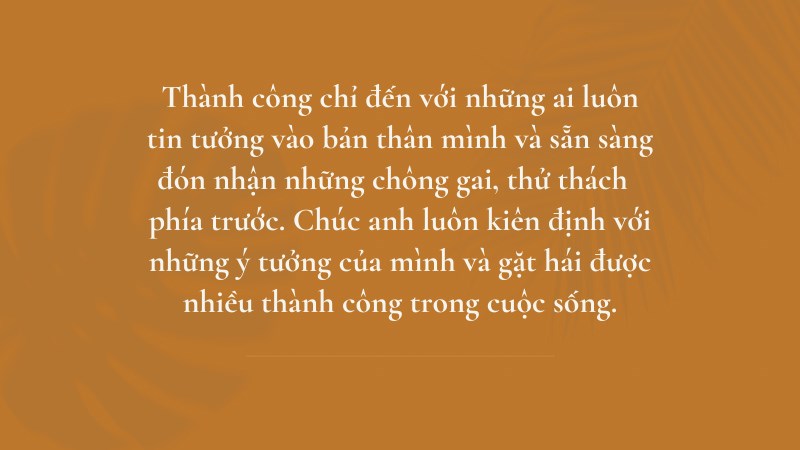 Thành công chỉ đến với những ai luôn tin tưởng vào bản thân mình và sẵn sàng đón nhận những chông gai, thử thách phía trước. Chúc anh luôn kiên định với những ý tưởng của mình và gặt hái được nhiều thành công trong cuộc sống. Thành công chỉ đến với những ai luôn tin tưởng vào bản thân mình và sẵn sàng đón nhận những chông gai, thử thách phía trước. Chúc anh luôn kiên định với những ý tưởng của mình và gặt hái được nhiều thành công trong cuộc sống.