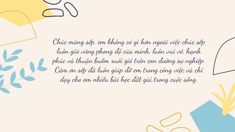 Chúc mừng sếp, em không có gì hơn ngoài việc chúc sếp luôn giữ vững phong độ của mình, luôn vui vẻ, hạnh phúc và thuận buồm xuôi gió trên con đường sự nghiệp. Cảm ơn sếp đã luôn giúp đỡ em trong công việc và chỉ dạy cho em nhiều bài học đắt giá trong cuộc sống. Chúc mừng sếp, em không có gì hơn ngoài việc chúc sếp luôn giữ vững phong độ của mình, luôn vui vẻ, hạnh phúc và thuận buồm xuôi gió trên con đường sự nghiệp. Cảm ơn sếp đã luôn giúp đỡ em trong công việc và chỉ dạy cho em nhiều bài học đắt giá trong cuộc sống.