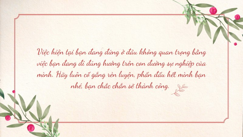 Việc hiện tại bạn đang đứng ở đâu không quan trọng bằng việc bạn đang đi đúng hướng trên con đường sự nghiệp của mình. Hãy luôn cố gắng rèn luyện, phấn đấu hết mình bạn nhé, bạn chắc chắn sẽ thành công. Việc hiện tại bạn đang đứng ở đâu không quan trọng bằng việc bạn đang đi đúng hướng trên con đường sự nghiệp của mình. Hãy luôn cố gắng rèn luyện, phấn đấu hết mình bạn nhé, bạn chắc chắn sẽ thành công.