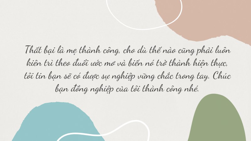 Thất bại là mẹ thành công, cho dù thế nào cũng phải luôn kiên trì theo đuổi ước mơ và biến nó trở thành hiện thực, tôi tin bạn sẽ có được sự nghiệp vững chắc trong tay. Chúc bạn đồng nghiệp của tôi thành công nhé. Thất bại là mẹ thành công, cho dù thế nào cũng phải luôn kiên trì theo đuổi ước mơ và biến nó trở thành hiện thực, tôi tin bạn sẽ có được sự nghiệp vững chắc trong tay. Chúc bạn đồng nghiệp của tôi thành công nhé.