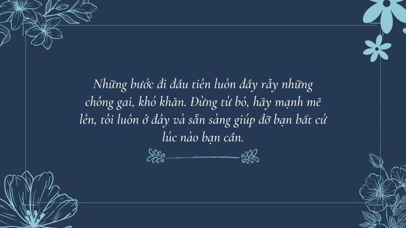 Những bước đi đầu tiên luôn đầy rẫy những chông gai, khó khăn. Đừng từ bỏ, hãy mạnh mẽ lên, tôi luôn ở đây và sẵn sàng giúp đỡ bạn bất cứ lúc nào bạn cần. Những bước đi đầu tiên luôn đầy rẫy những chông gai, khó khăn. Đừng từ bỏ, hãy mạnh mẽ lên, tôi luôn ở đây và sẵn sàng giúp đỡ bạn bất cứ lúc nào bạn cần.
