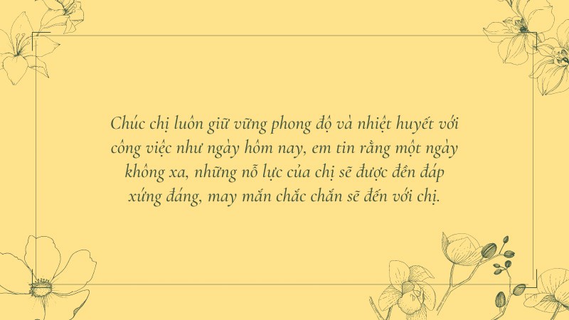 Chúc chị luôn giữ vững phong độ và nhiệt huyết với công việc như ngày hôm nay, em tin rằng một ngày không xa, những nỗ lực của chị sẽ được đền đáp xứng đáng, may mắn chắc chắn sẽ đến với chị. Chúc chị luôn giữ vững phong độ và nhiệt huyết với công việc như ngày hôm nay, em tin rằng một ngày không xa, những nỗ lực của chị sẽ được đền đáp xứng đáng, may mắn chắc chắn sẽ đến với chị.