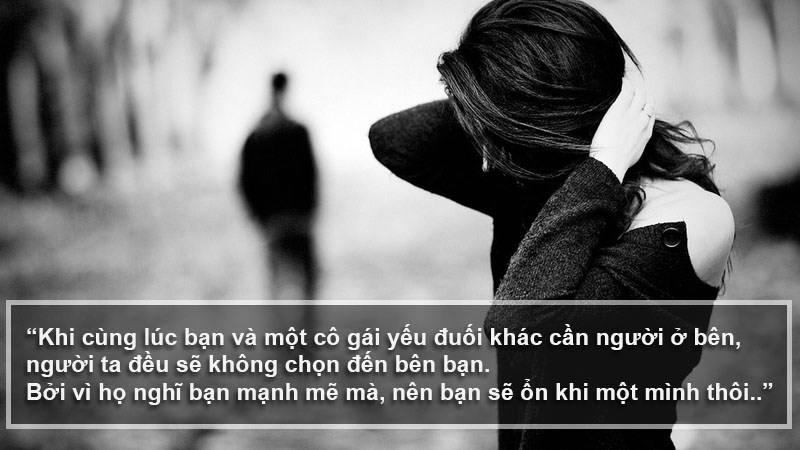 Khi cùng lúc bạn và một cô gái yếu đuối khác cần người ở bên, người ta đều sẽ không chọn đến bên bạn. Bởi vì họ nghĩ bạn mạnh mẽ mà, nên bạn sẽ ổn khi một mình thôi. Khi cùng lúc bạn và một cô gái yếu đuối khác cần người ở bên, người ta đều sẽ không chọn đến bên bạn. Bởi vì họ nghĩ bạn mạnh mẽ mà, nên bạn sẽ ổn khi một mình thôi.