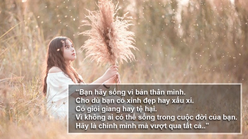 Bạn hãy sống vì bản thân mình. Cho dù bạn có xinh đẹp hay xấu xí. Có giỏi giang hay tệ hại. Vì không ai có thể sống trong cuộc đời của bạn. Hãy là chính mình mà vượt qua tất cả. Bạn hãy sống vì bản thân mình. Cho dù bạn có xinh đẹp hay xấu xí. Có giỏi giang hay tệ hại. Vì không ai có thể sống trong cuộc đời của bạn. Hãy là chính mình mà vượt qua tất cả.