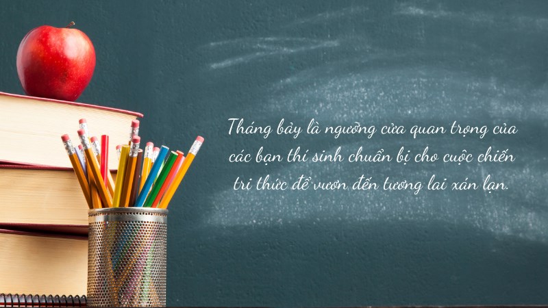 Tháng bảy là ngưỡng cửa quan trọng của các bạn thí sinh chuẩn bị cho cuộc chiến tri thức để vươn đến tương lai xán lạn. Tháng bảy là ngưỡng cửa quan trọng của các bạn thí sinh chuẩn bị cho cuộc chiến tri thức để vươn đến tương lai xán lạn.