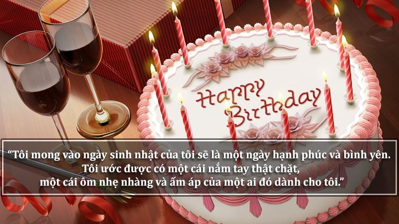 Tôi mong vào ngày sinh nhật của tôi sẽ là một ngày hạnh phúc và bình yên. Tôi ước được có một cái nắm tay thật chặt, một cái ôm nhẹ nhàng và ấm áp của một ai đó dành cho tôi. Tôi mong vào ngày sinh nhật của tôi sẽ là một ngày hạnh phúc và bình yên. Tôi ước được có một cái nắm tay thật chặt, một cái ôm nhẹ nhàng và ấm áp của một ai đó dành cho tôi.