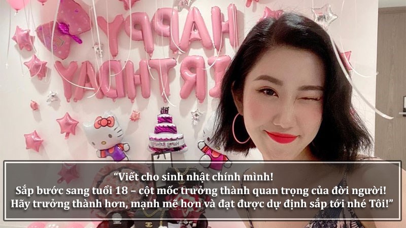 Viết cho sinh nhật chính mình! Sắp bước sang tuổi 18 – cột mốc trưởng thành quan trọng của đời người! Hãy trưởng thành hơn, mạnh mẽ hơn và đạt được dự định sắp tới nhé Tôi! Viết cho sinh nhật chính mình! Sắp bước sang tuổi 18 – cột mốc trưởng thành quan trọng của đời người! Hãy trưởng thành hơn, mạnh mẽ hơn và đạt được dự định sắp tới nhé Tôi!