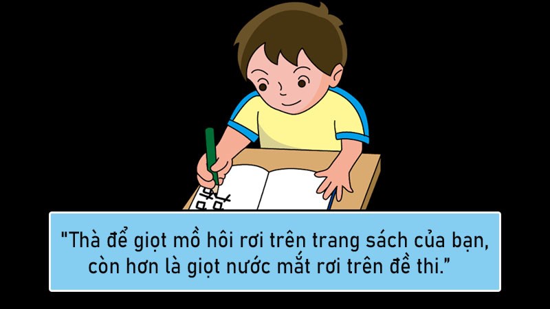 Thà để giọt mồ hôi rơi trên trang sách của bạn, còn hơn là giọt nước mắt rơi trên đề thi. Thà để giọt mồ hôi rơi trên trang sách của bạn, còn hơn là giọt nước mắt rơi trên đề thi.