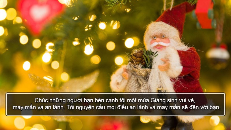 Chúc những người bạn bên cạnh tôi một mùa Giáng sinh vui vẻ, may mắn và an lành. Tôi nguyện cầu mọi điều an lành và may mắn sẽ đến với bạn. Chúc những người bạn bên cạnh tôi một mùa Giáng sinh vui vẻ, may mắn và an lành. Tôi nguyện cầu mọi điều an lành và may mắn sẽ đến với bạn.