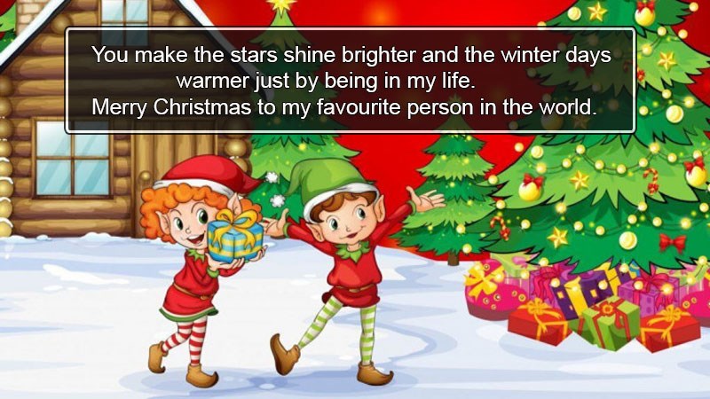 You make the stars shine brighter and the winter days warmer just by being in my life. Merry Christmas to my favourite person in the world. You make the stars shine brighter and the winter days warmer just by being in my life. Merry Christmas to my favourite person in the world.
