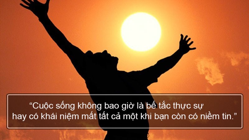 Cuộc sống không bao giờ là bế tắc thực sự hay có khái niệm mất tất cả một khi bạn còn có niềm tin. Cuộc sống không bao giờ là bế tắc thực sự hay có khái niệm mất tất cả một khi bạn còn có niềm tin.