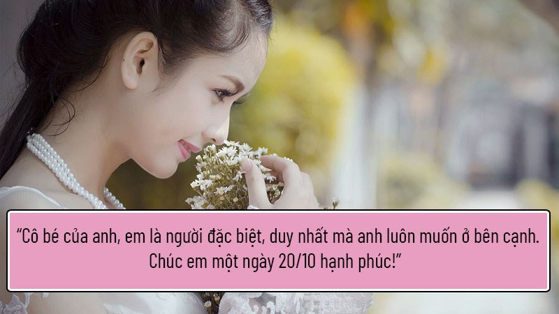 Cô bé của anh, em là người đặc biệt, duy nhất mà anh luôn muốn ở bên cạnh. Chúc em một ngày 20/10 hạnh phúc! Cô bé của anh, em là người đặc biệt, duy nhất mà anh luôn muốn ở bên cạnh. Chúc em một ngày 20/10 hạnh phúc!