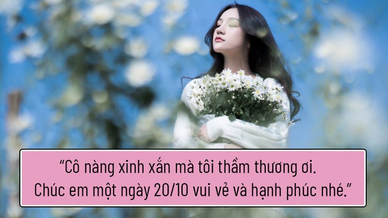 Cô nàng xinh xắn mà tôi thầm thương ơi. Chúc em một ngày 20/10 vui vẻ và hạnh phúc nhé. Cô nàng xinh xắn mà tôi thầm thương ơi. Chúc em một ngày 20/10 vui vẻ và hạnh phúc nhé.