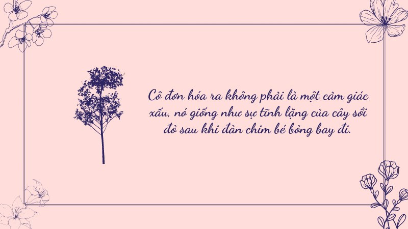 Cô đơn hóa ra không phải là một cảm giác xấu, nó giống như sự tĩnh lặng của cây sồi đỏ sau khi đàn chim bé bỏng bay đi. Cô đơn hóa ra không phải là một cảm giác xấu, nó giống như sự tĩnh lặng của cây sồi đỏ sau khi đàn chim bé bỏng bay đi.