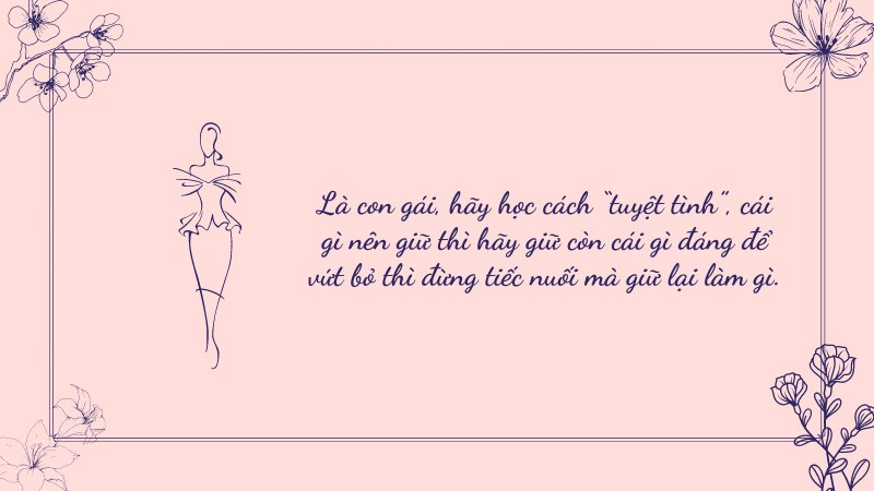 Là con gái, hãy học cách “tuyệt tình”, cái gì nên giữ thì hãy giữ còn cái gì đáng để vứt bỏ thì đừng tiếc nuối mà giữ lại làm gì. Là con gái, hãy học cách “tuyệt tình”, cái gì nên giữ thì hãy giữ còn cái gì đáng để vứt bỏ thì đừng tiếc nuối mà giữ lại làm gì.