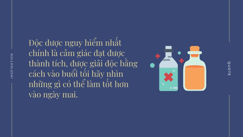 Độc dược nguy hiểm nhất chính là cảm giác đạt được thành tích, được giải độc bằng cách vào buổi tối hãy nhìn những gì có thể làm tốt hơn vào ngày mai. Độc dược nguy hiểm nhất chính là cảm giác đạt được thành tích, được giải độc bằng cách vào buổi tối hãy nhìn những gì có thể làm tốt hơn vào ngày mai.