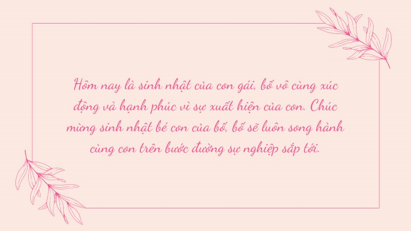 Hôm nay là sinh nhật của con gái, bố vô cùng xúc động và hạnh phúc vì sự xuất hiện của con. Chúc mừng sinh nhật bé con của bố, bố sẽ luôn song hành cùng con trên bước đường sự nghiệp sắp tới. Hôm nay là sinh nhật của con gái, bố vô cùng xúc động và hạnh phúc vì sự xuất hiện của con. Chúc mừng sinh nhật bé con của bố, bố sẽ luôn song hành cùng con trên bước đường sự nghiệp sắp tới.