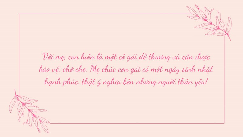 Với mẹ, con luôn là một cô gái dễ thương và cần được bảo vệ, chở che. Mẹ chúc con gái có một ngày sinh nhật hạnh phúc, thật ý nghĩa bên những người thân yêu! Với mẹ, con luôn là một cô gái dễ thương và cần được bảo vệ, chở che. Mẹ chúc con gái có một ngày sinh nhật hạnh phúc, thật ý nghĩa bên những người thân yêu!
